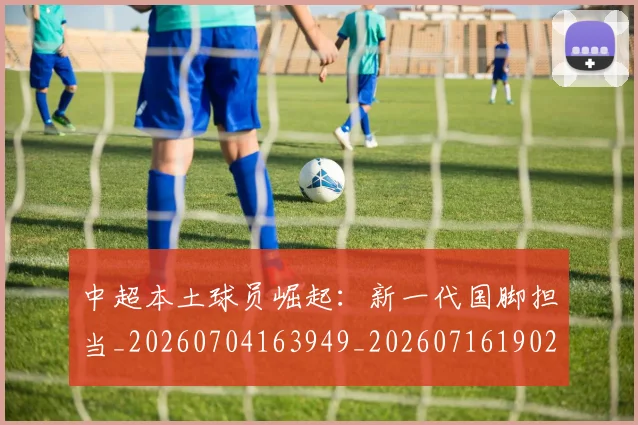 中超本土球员崛起:新一代国脚担当_20260704163949_20260716190210