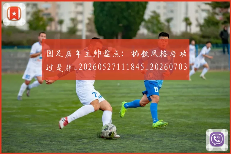 国足历年主帅盘点：执教风格与功过是非_20260527111845_20260703223333_20260719162735