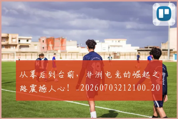 从幕后到台前，非洲电竞的崛起之路震撼人心！_20260703212100_20260718202119