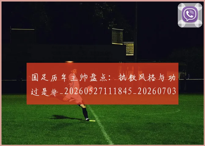 国足历年主帅盘点：执教风格与功过是非_20260527111845_20260703223333_20260719162735