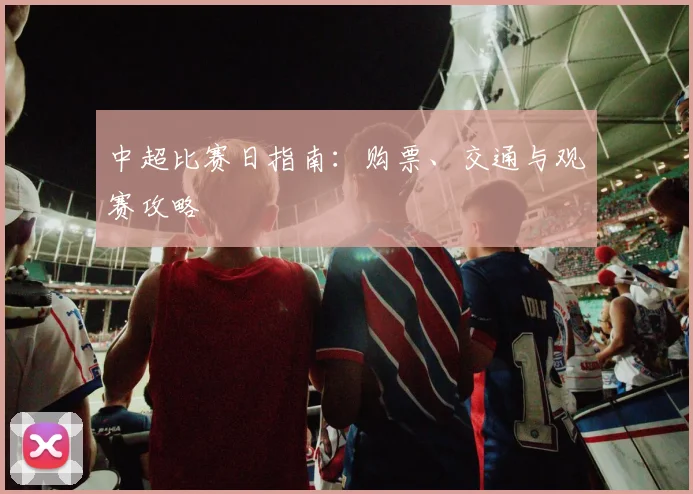 中超比赛日指南:购票、交通与观赛攻略