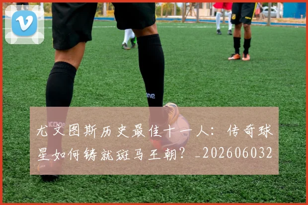 尤文图斯历史最佳十一人：传奇球星如何铸就斑马王朝？_20260603222032_20260703233849