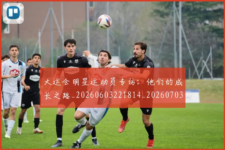 大运会明星运动员专访:他们的成长之路_20260603221814_20260703225621_20260719171722