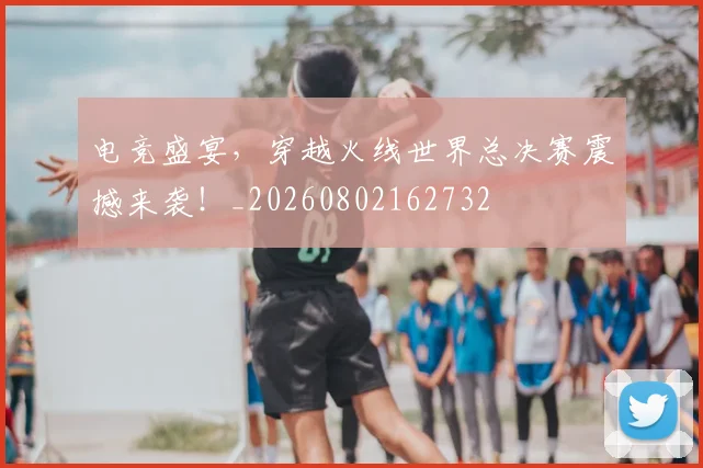 电竞盛宴，穿越火线世界总决赛震撼来袭！_20260802162732