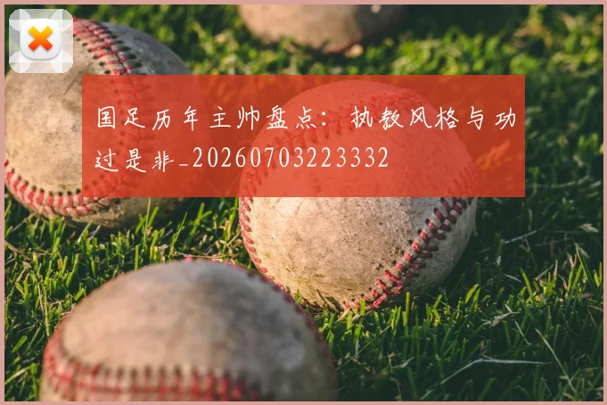 国足历年主帅盘点：执教风格与功过是非_20260703223332