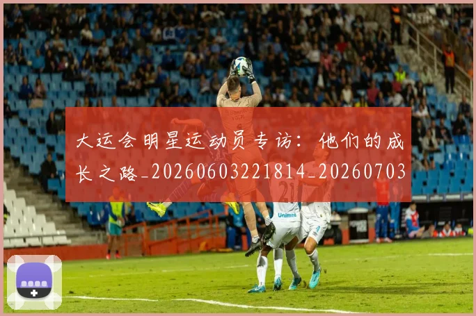 大运会明星运动员专访:他们的成长之路_20260603221814_20260703225621_20260719171722
