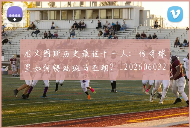 尤文图斯历史最佳十一人：传奇球星如何铸就斑马王朝？_20260603222032_20260703233849